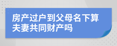 房产过户到父母名下算夫妻共同财产吗