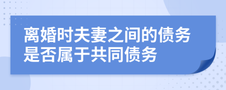 离婚时夫妻之间的债务是否属于共同债务