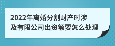 2022年离婚分割财产时涉及有限公司出资额要怎么处理