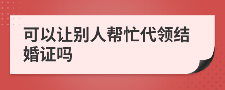 可以让别人帮忙代领结婚证吗