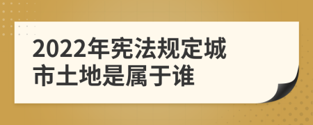 2022年宪法规定城市土地是属于谁