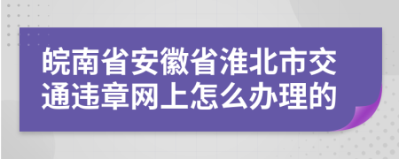 皖南省安徽省淮北市交通违章网上怎么办理的