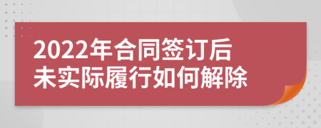 2022年合同签订后未实际履行如何解除