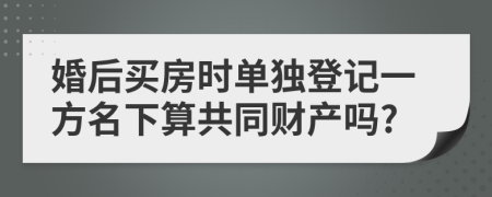 婚后买房时单独登记一方名下算共同财产吗?