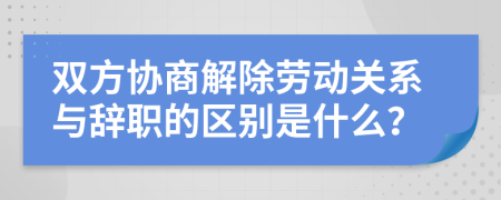 双方协商解除劳动关系与辞职的区别是什么？