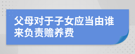 父母对于子女应当由谁来负责赡养费