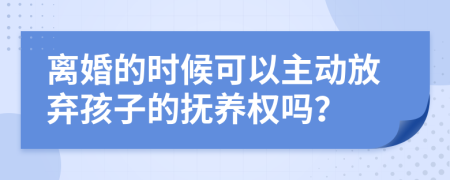 离婚的时候可以主动放弃孩子的抚养权吗？