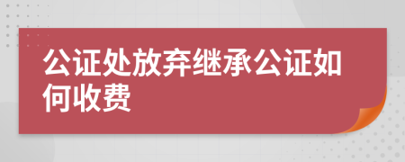 公证处放弃继承公证如何收费