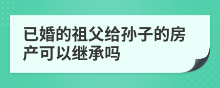 已婚的祖父给孙子的房产可以继承吗