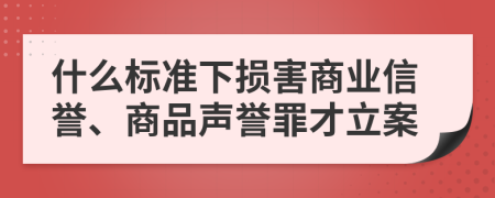 什么标准下损害商业信誉、商品声誉罪才立案