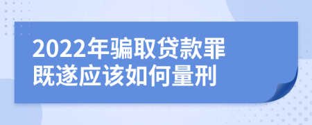 2022年骗取贷款罪既遂应该如何量刑