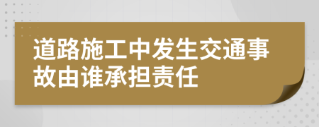 道路施工中发生交通事故由谁承担责任