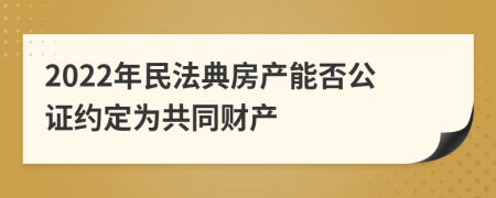 2022年民法典房产能否公证约定为共同财产