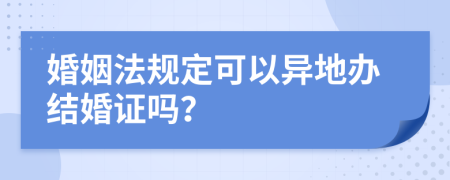 婚姻法规定可以异地办结婚证吗？