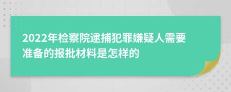 2022年检察院逮捕犯罪嫌疑人需要准备的报批材料是怎样的