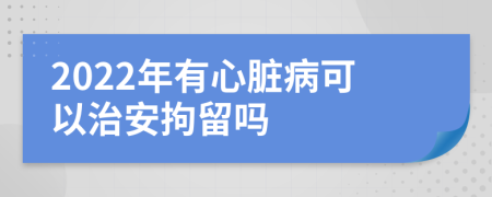 2022年有心脏病可以治安拘留吗