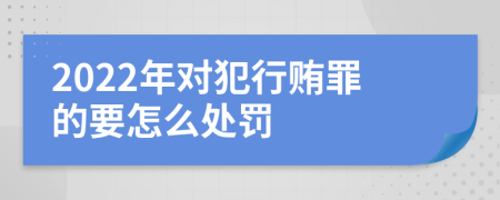 2022年对犯行贿罪的要怎么处罚