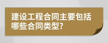 建设工程合同主要包括哪些合同类型?