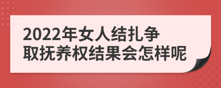 2022年女人结扎争取抚养权结果会怎样呢