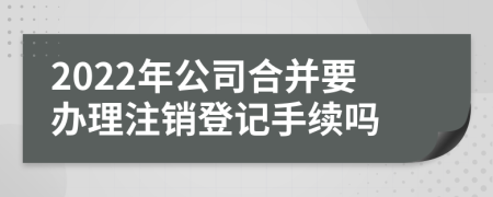 2022年公司合并要办理注销登记手续吗