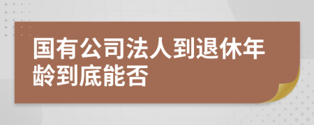 国有公司法人到退休年龄到底能否