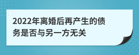 2022年离婚后再产生的债务是否与另一方无关