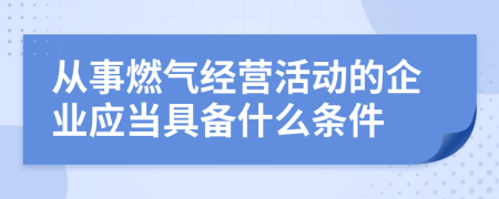 从事燃气经营活动的企业应当具备什么条件