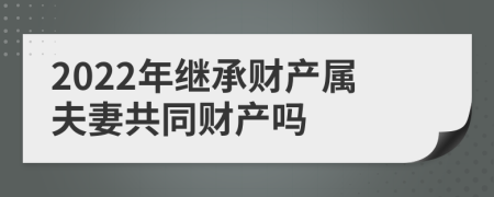 2022年继承财产属夫妻共同财产吗