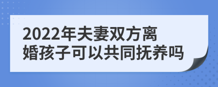 2022年夫妻双方离婚孩子可以共同抚养吗