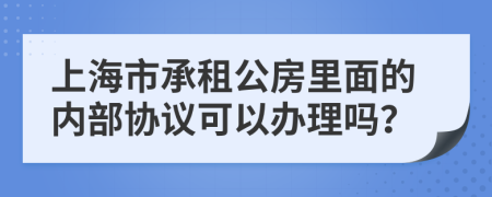 上海市承租公房里面的内部协议可以办理吗？