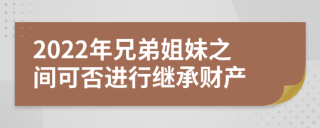 2022年兄弟姐妹之间可否进行继承财产