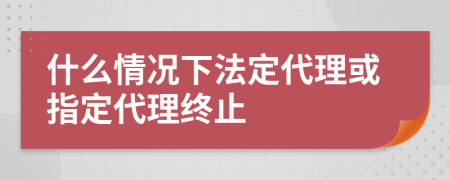 什么情况下法定代理或指定代理终止