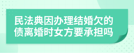 民法典因办理结婚欠的债离婚时女方要承担吗