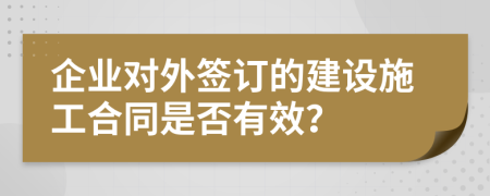 企业对外签订的建设施工合同是否有效？