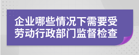 企业哪些情况下需要受劳动行政部门监督检查