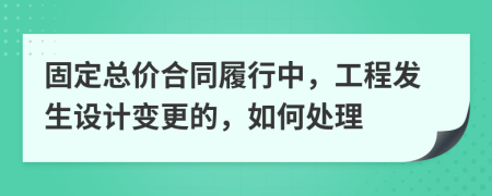 固定总价合同履行中，工程发生设计变更的，如何处理