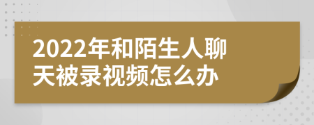 2022年和陌生人聊天被录视频怎么办