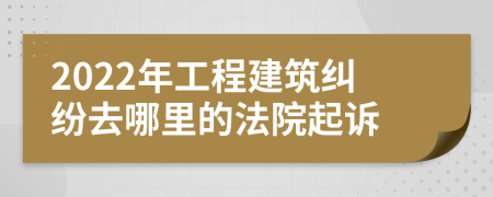 2022年工程建筑纠纷去哪里的法院起诉