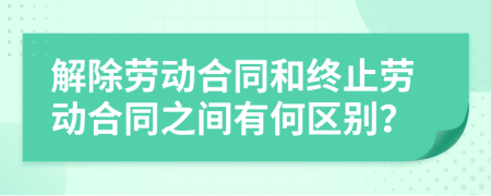 解除劳动合同和终止劳动合同之间有何区别？