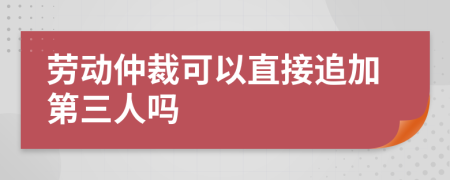 劳动仲裁可以直接追加第三人吗