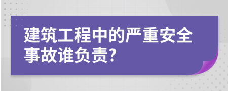 建筑工程中的严重安全事故谁负责?