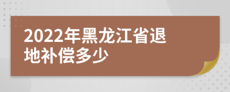 2022年黑龙江省退地补偿多少