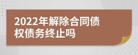 2022年解除合同债权债务终止吗