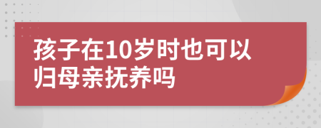 孩子在10岁时也可以归母亲抚养吗