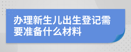 办理新生儿出生登记需要准备什么材料