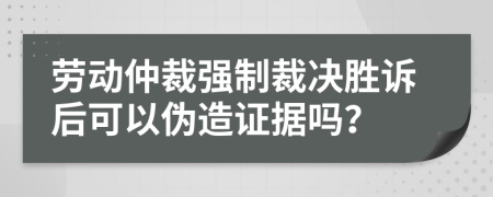 劳动仲裁强制裁决胜诉后可以伪造证据吗？