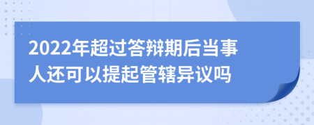 2022年超过答辩期后当事人还可以提起管辖异议吗