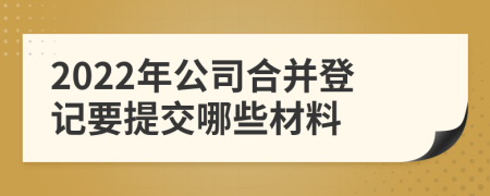 2022年公司合并登记要提交哪些材料