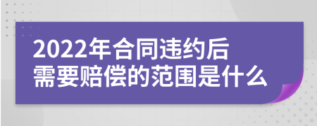 2022年合同违约后需要赔偿的范围是什么