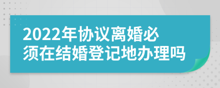 2022年协议离婚必须在结婚登记地办理吗